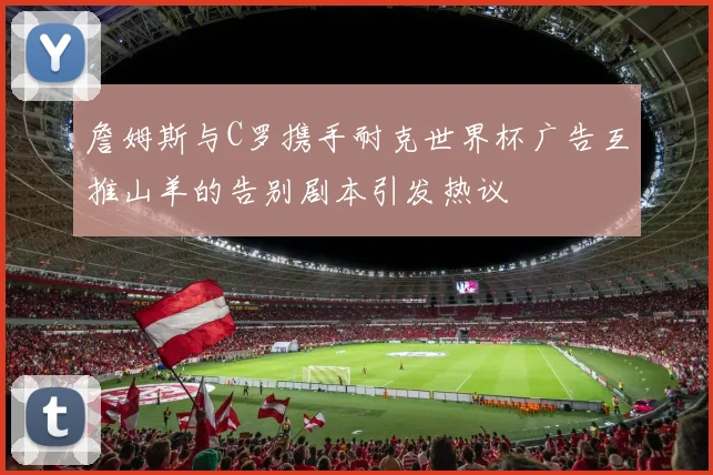 詹姆斯与C罗携手耐克世界杯广告互推山羊的告别剧本引发热议