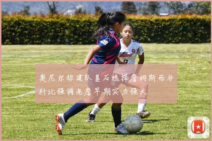 奥尼尔称建队基石选择詹姆斯而非科比强调老詹早期实力强大