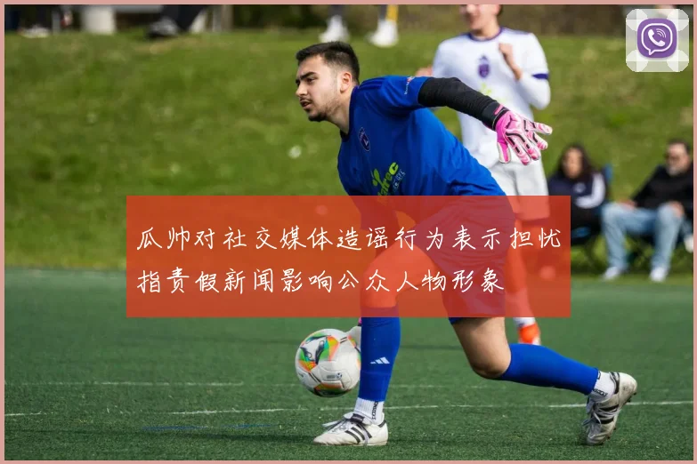 瓜帅对社交媒体造谣行为表示担忧指责假新闻影响公众人物形象