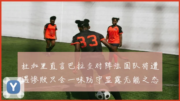 杜加里直言巴拉圭对阵法国队将遭遇惨败只会一味防守显露无能之态