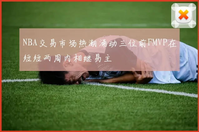 NBA交易市场热潮涌动三位前FMVP在短短两周内相继易主