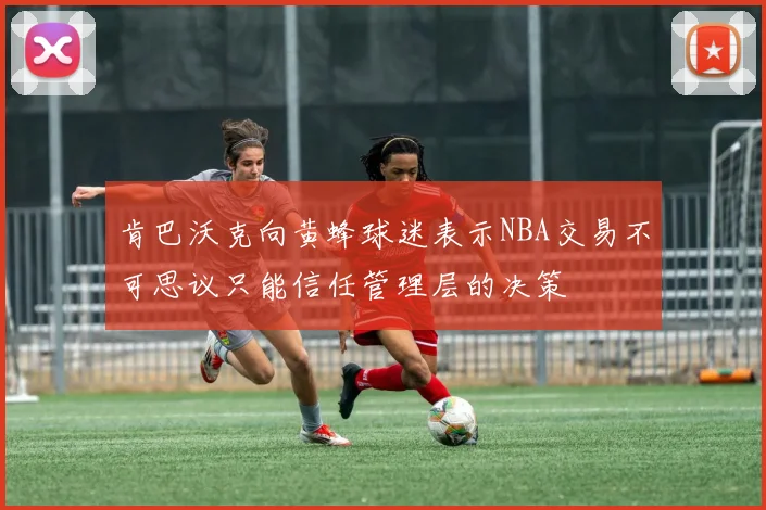 肯巴沃克向黄蜂球迷表示NBA交易不可思议只能信任管理层的决策