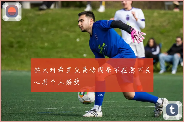 热火对希罗交易传闻毫不在意不关心其个人感受