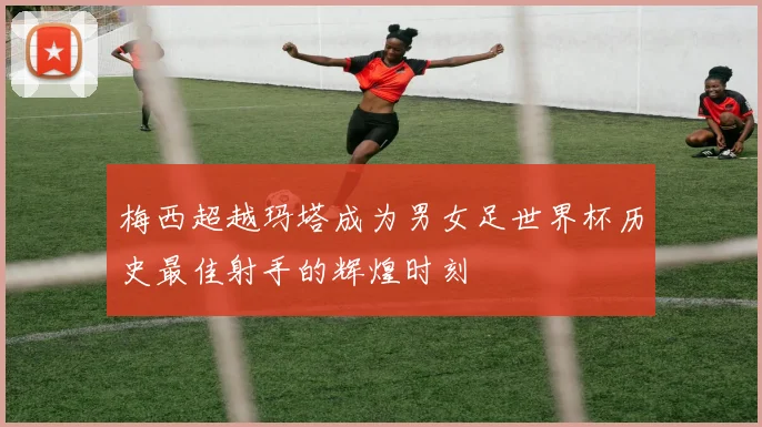 梅西超越玛塔成为男女足世界杯历史最佳射手的辉煌时刻