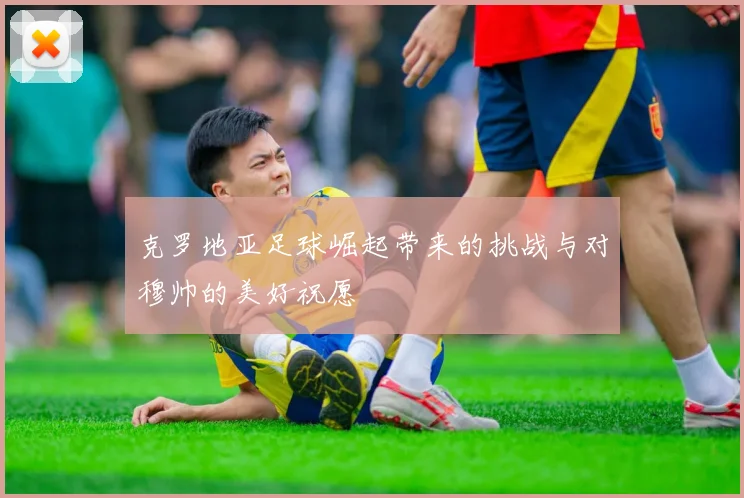 克罗地亚足球崛起带来的挑战与对穆帅的美好祝愿