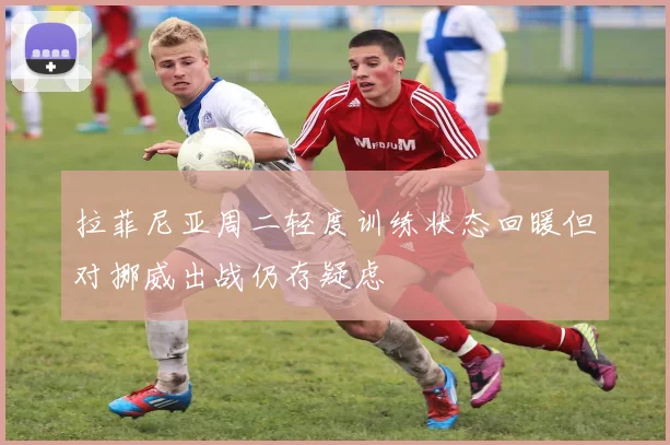 拉菲尼亚周二轻度训练状态回暖但对挪威出战仍存疑虑