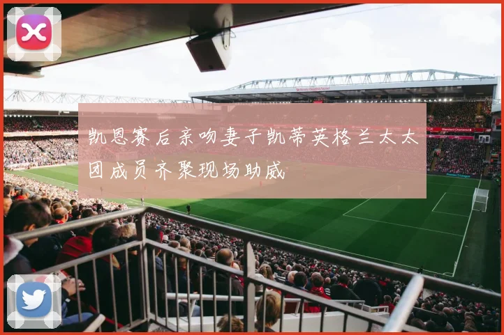凯恩赛后亲吻妻子凯蒂英格兰太太团成员齐聚现场助威