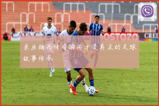 亲历梅西传奇瞬间才是真正的足球故事传承