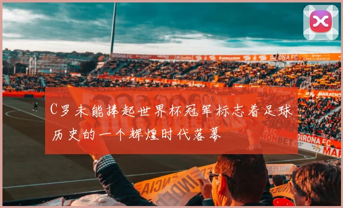C罗未能捧起世界杯冠军标志着足球历史的一个辉煌时代落幕