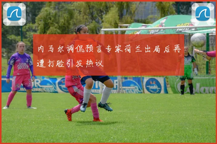 内马尔调侃预言专家荷兰出局后再遭打脸引发热议