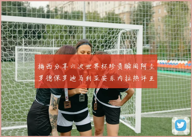 梅西分享六次世界杯珍贵瞬间阿圭罗德保罗迪马利亚安东内拉热评互动