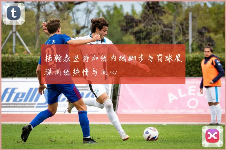 杨瀚森坚持加练内线脚步与罚球展现训练热情与决心
