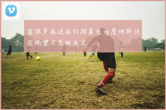 富保罗接连接到招募电话詹姆斯仍在观望不急做决定