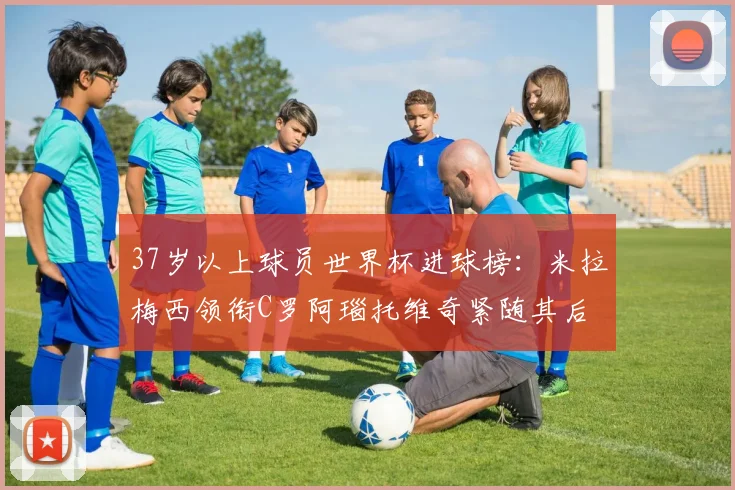 37岁以上球员世界杯进球榜：米拉梅西领衔C罗阿瑙托维奇紧随其后