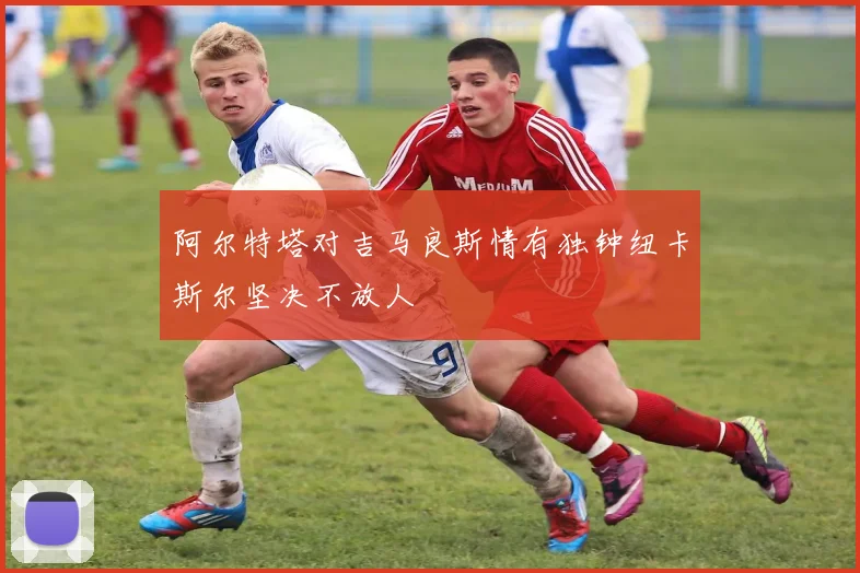阿尔特塔对吉马良斯情有独钟纽卡斯尔坚决不放人