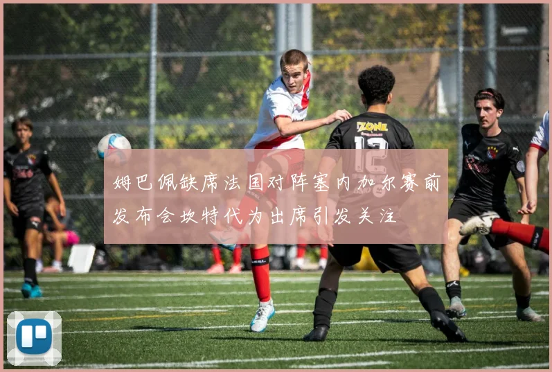 姆巴佩缺席法国对阵塞内加尔赛前发布会坎特代为出席引发关注