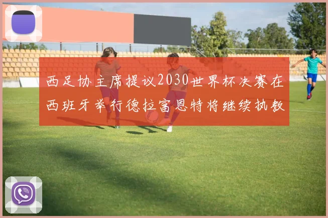 西足协主席提议2030世界杯决赛在西班牙举行德拉富恩特将继续执教国家队