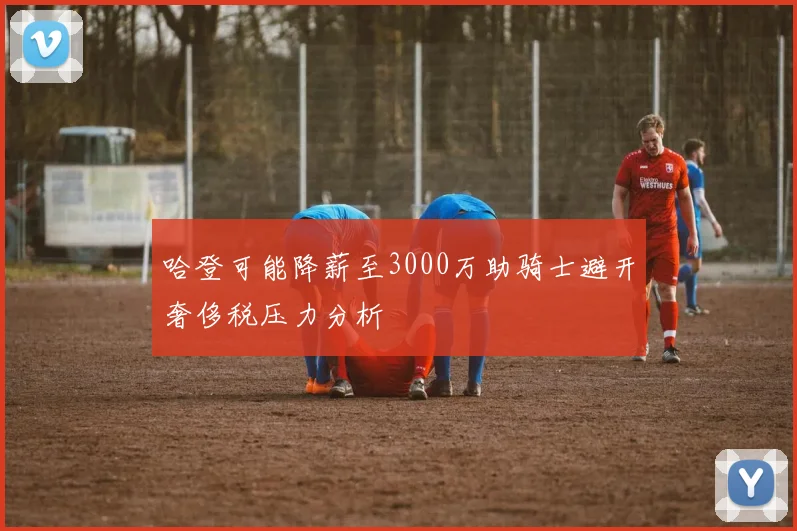 哈登可能降薪至3000万助骑士避开奢侈税压力分析