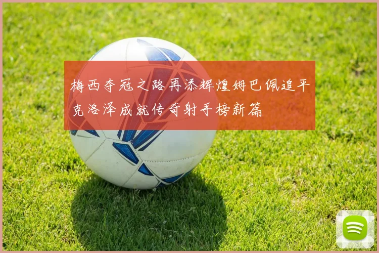 梅西夺冠之路再添辉煌姆巴佩追平克洛泽成就传奇射手榜新篇