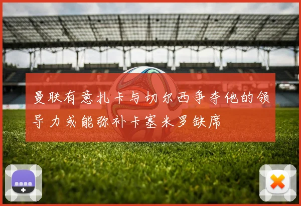 曼联有意扎卡与切尔西争夺他的领导力或能弥补卡塞米罗缺席