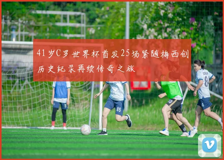 41岁C罗世界杯首发25场紧随梅西创历史纪录再续传奇之旅
