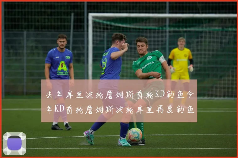 去年库里次轮詹姆斯首轮KD钓鱼今年KD首轮詹姆斯次轮库里再度钓鱼的奇妙对比