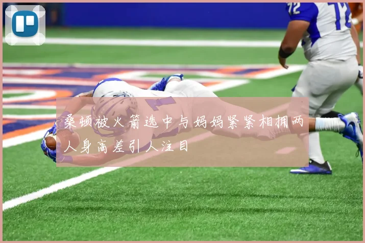 桑顿被火箭选中与妈妈紧紧相拥两人身高差引人注目